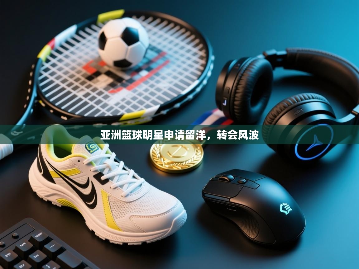 开云体育版本更新日志2025-亚洲篮球明星申请留洋，转会风波